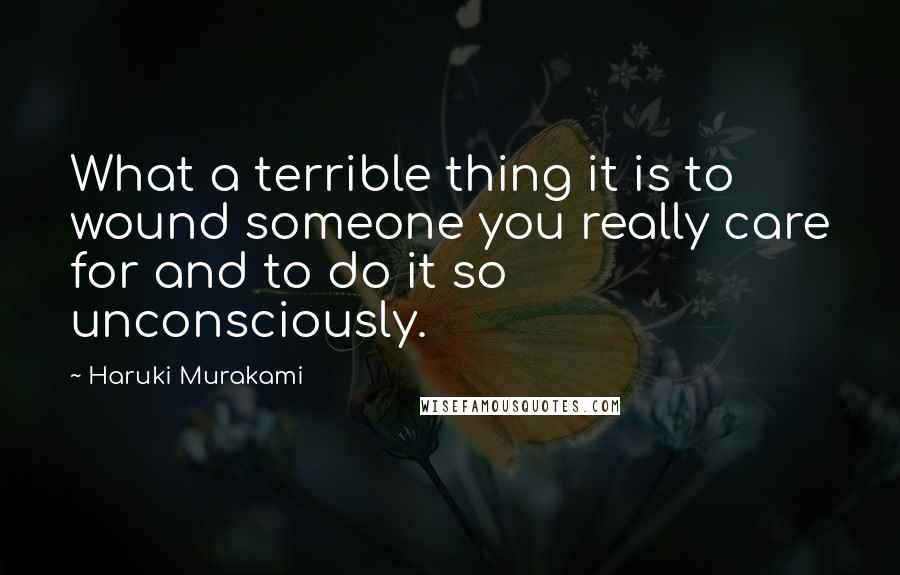 Haruki Murakami Quotes: What a terrible thing it is to wound someone you really care for and to do it so unconsciously.