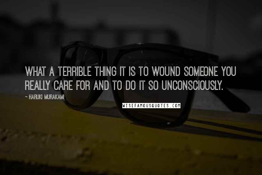 Haruki Murakami Quotes: What a terrible thing it is to wound someone you really care for and to do it so unconsciously.