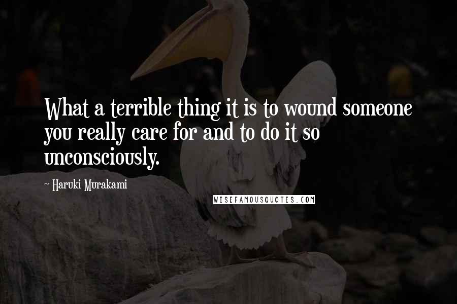 Haruki Murakami Quotes: What a terrible thing it is to wound someone you really care for and to do it so unconsciously.