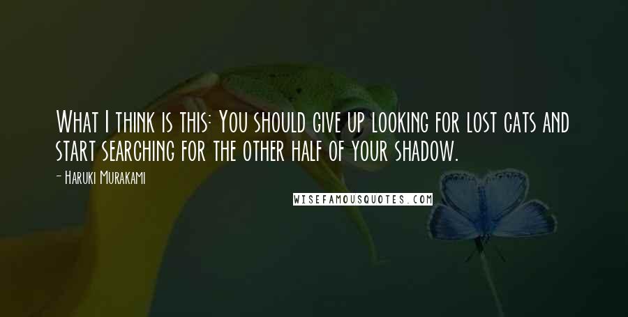 Haruki Murakami Quotes: What I think is this: You should give up looking for lost cats and start searching for the other half of your shadow.
