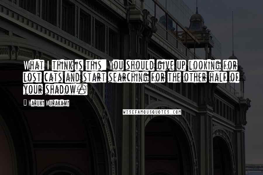 Haruki Murakami Quotes: What I think is this: You should give up looking for lost cats and start searching for the other half of your shadow.