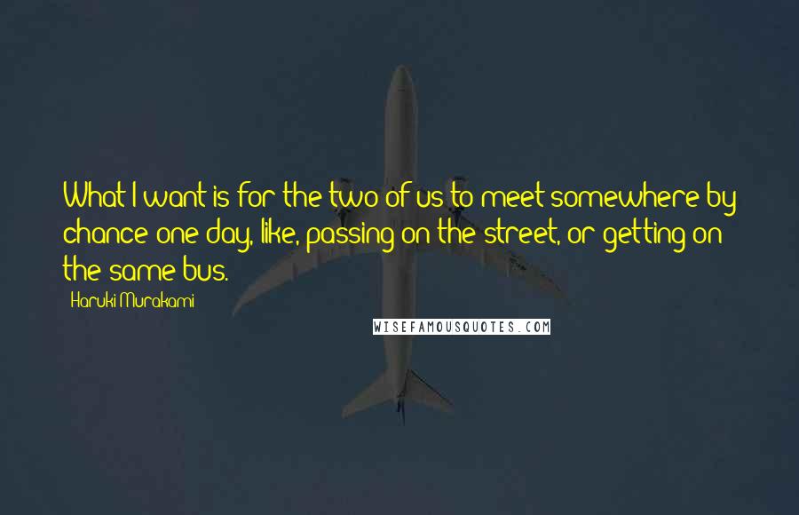 Haruki Murakami Quotes: What I want is for the two of us to meet somewhere by chance one day, like, passing on the street, or getting on the same bus.