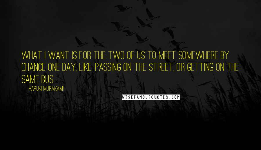 Haruki Murakami Quotes: What I want is for the two of us to meet somewhere by chance one day, like, passing on the street, or getting on the same bus.