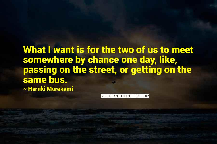 Haruki Murakami Quotes: What I want is for the two of us to meet somewhere by chance one day, like, passing on the street, or getting on the same bus.