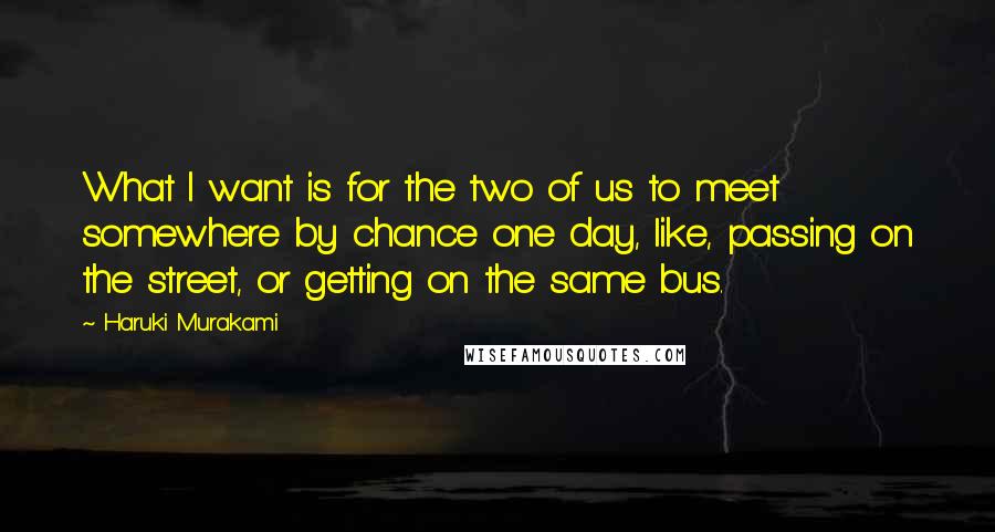 Haruki Murakami Quotes: What I want is for the two of us to meet somewhere by chance one day, like, passing on the street, or getting on the same bus.