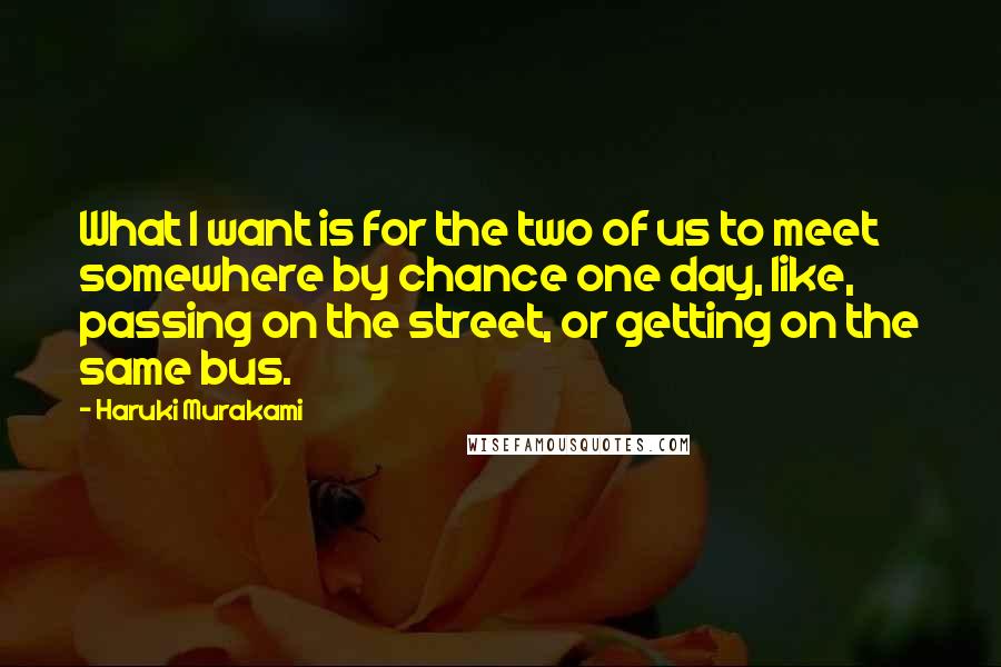 Haruki Murakami Quotes: What I want is for the two of us to meet somewhere by chance one day, like, passing on the street, or getting on the same bus.