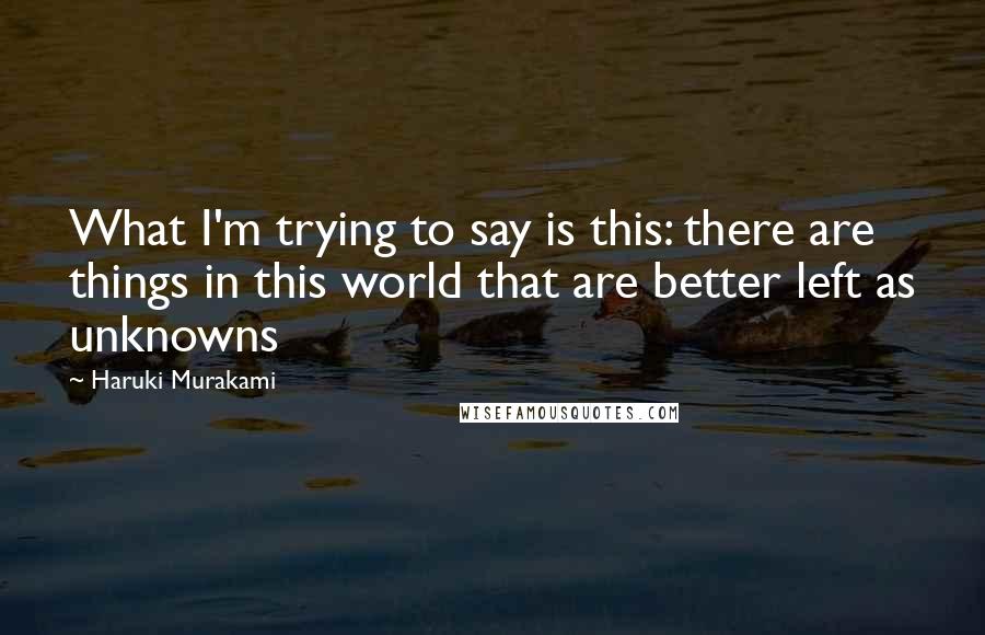 Haruki Murakami Quotes: What I'm trying to say is this: there are things in this world that are better left as unknowns