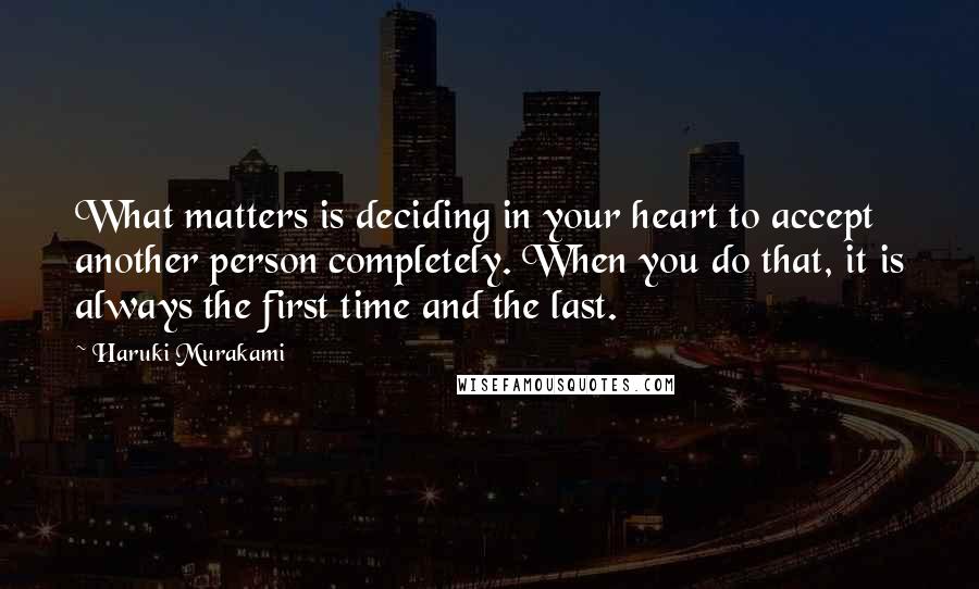 Haruki Murakami Quotes: What matters is deciding in your heart to accept another person completely. When you do that, it is always the first time and the last.
