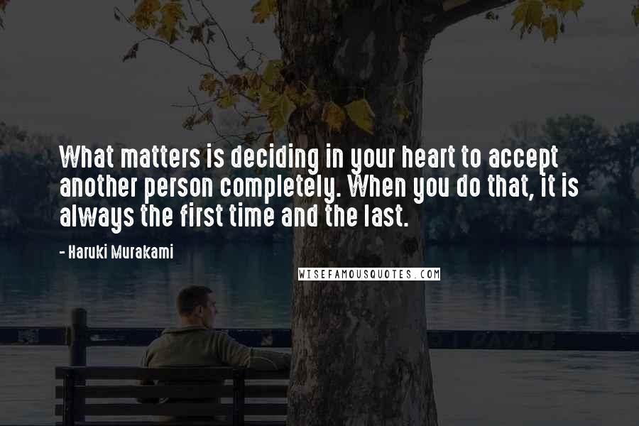 Haruki Murakami Quotes: What matters is deciding in your heart to accept another person completely. When you do that, it is always the first time and the last.