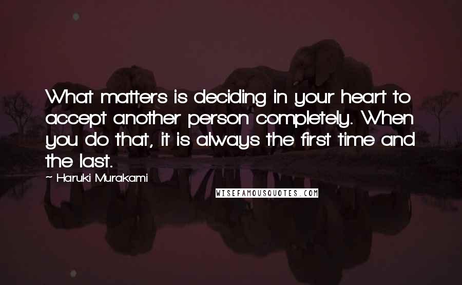 Haruki Murakami Quotes: What matters is deciding in your heart to accept another person completely. When you do that, it is always the first time and the last.
