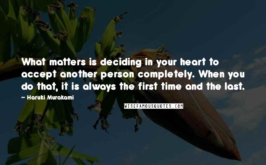 Haruki Murakami Quotes: What matters is deciding in your heart to accept another person completely. When you do that, it is always the first time and the last.