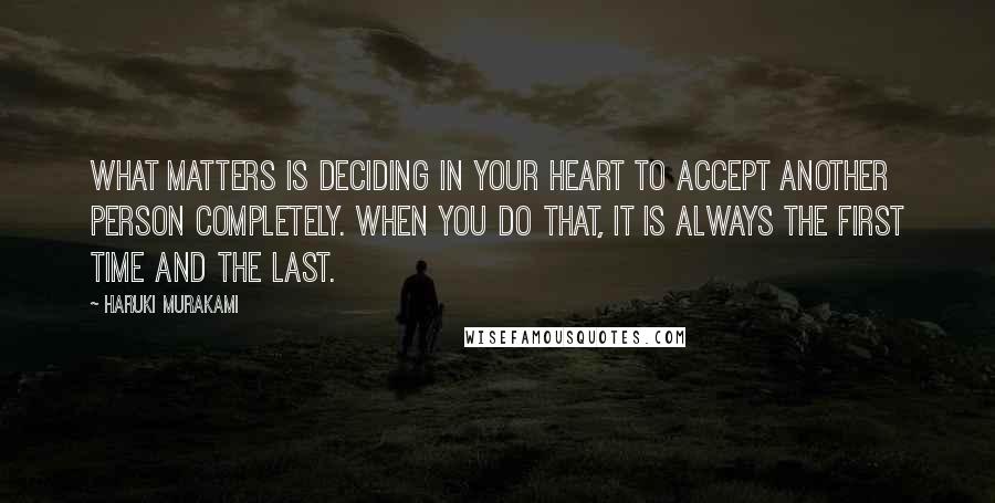Haruki Murakami Quotes: What matters is deciding in your heart to accept another person completely. When you do that, it is always the first time and the last.