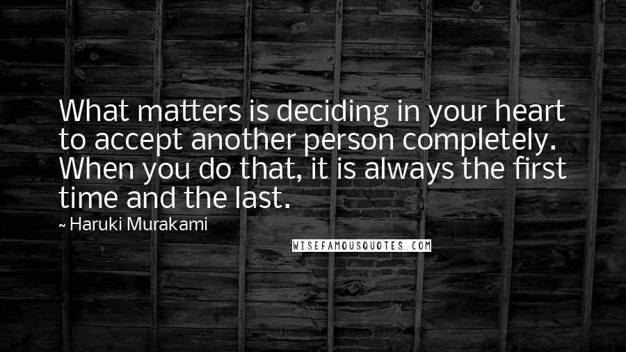 Haruki Murakami Quotes: What matters is deciding in your heart to accept another person completely. When you do that, it is always the first time and the last.