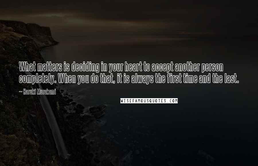 Haruki Murakami Quotes: What matters is deciding in your heart to accept another person completely. When you do that, it is always the first time and the last.