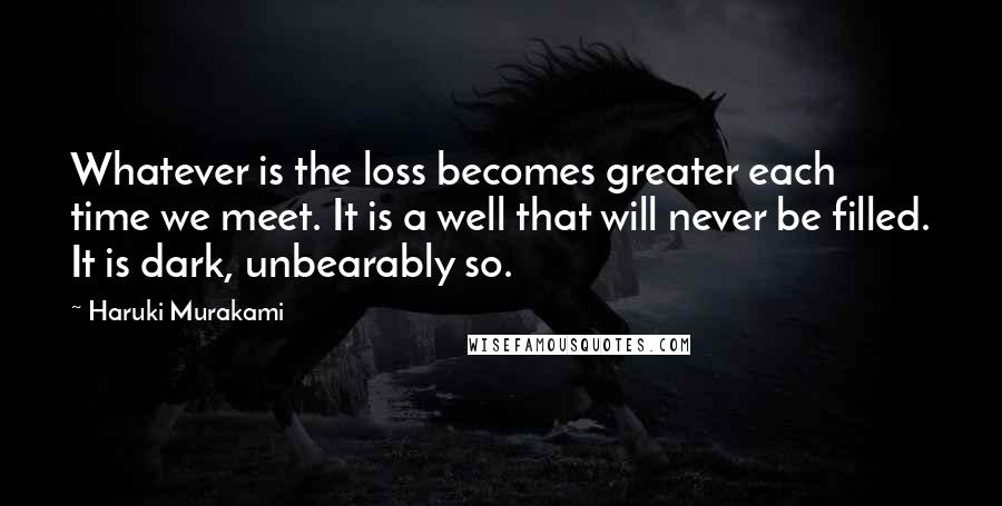 Haruki Murakami Quotes: Whatever is the loss becomes greater each time we meet. It is a well that will never be filled. It is dark, unbearably so.