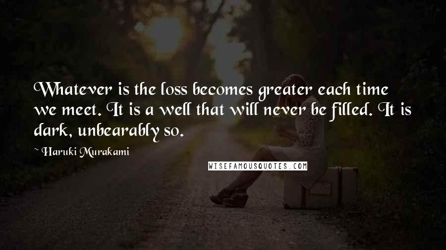 Haruki Murakami Quotes: Whatever is the loss becomes greater each time we meet. It is a well that will never be filled. It is dark, unbearably so.