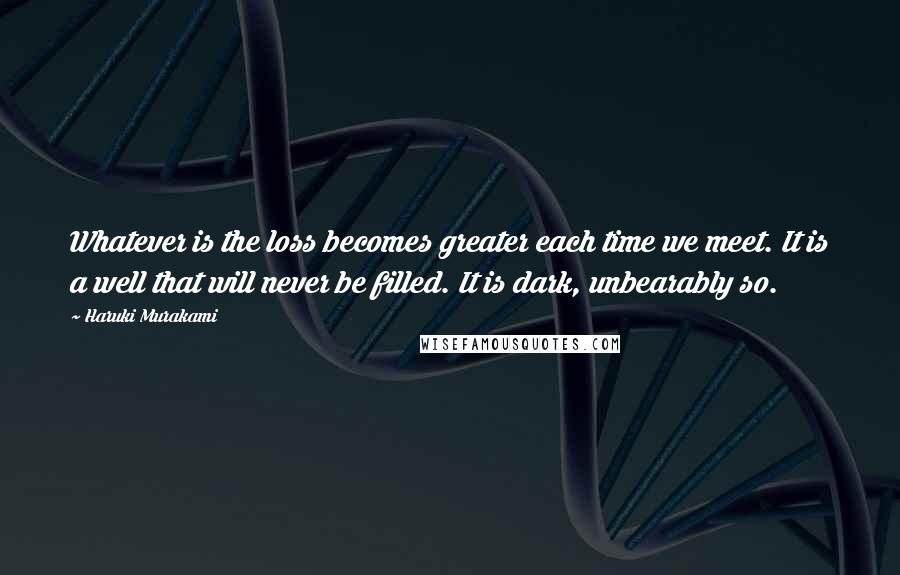 Haruki Murakami Quotes: Whatever is the loss becomes greater each time we meet. It is a well that will never be filled. It is dark, unbearably so.