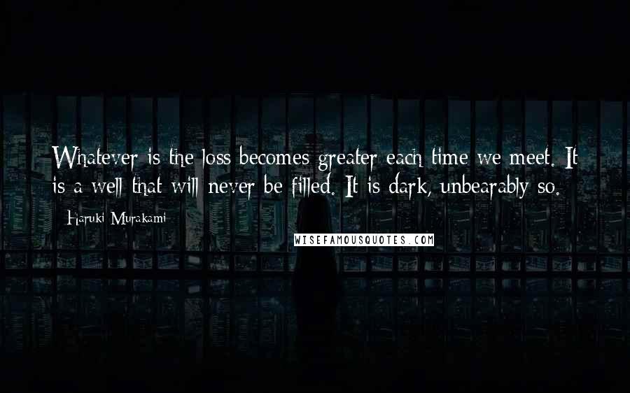 Haruki Murakami Quotes: Whatever is the loss becomes greater each time we meet. It is a well that will never be filled. It is dark, unbearably so.