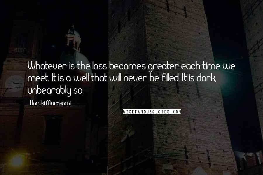 Haruki Murakami Quotes: Whatever is the loss becomes greater each time we meet. It is a well that will never be filled. It is dark, unbearably so.