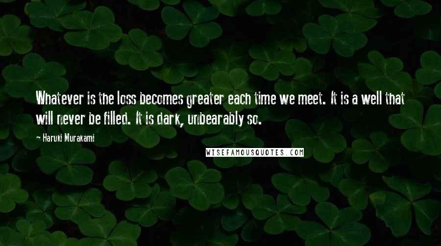 Haruki Murakami Quotes: Whatever is the loss becomes greater each time we meet. It is a well that will never be filled. It is dark, unbearably so.