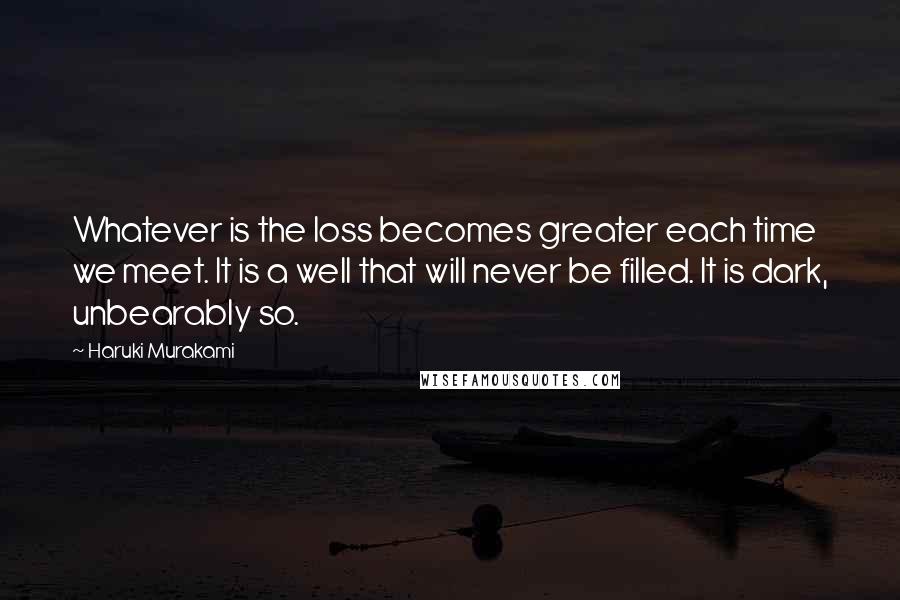 Haruki Murakami Quotes: Whatever is the loss becomes greater each time we meet. It is a well that will never be filled. It is dark, unbearably so.