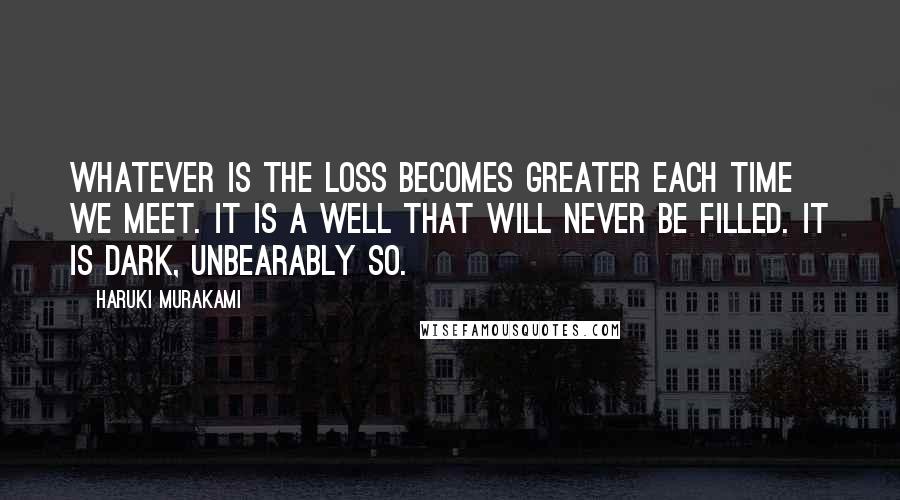 Haruki Murakami Quotes: Whatever is the loss becomes greater each time we meet. It is a well that will never be filled. It is dark, unbearably so.