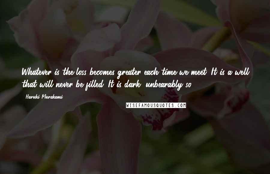 Haruki Murakami Quotes: Whatever is the loss becomes greater each time we meet. It is a well that will never be filled. It is dark, unbearably so.