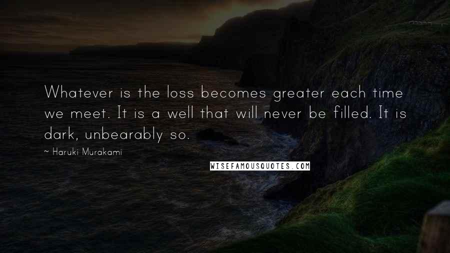 Haruki Murakami Quotes: Whatever is the loss becomes greater each time we meet. It is a well that will never be filled. It is dark, unbearably so.