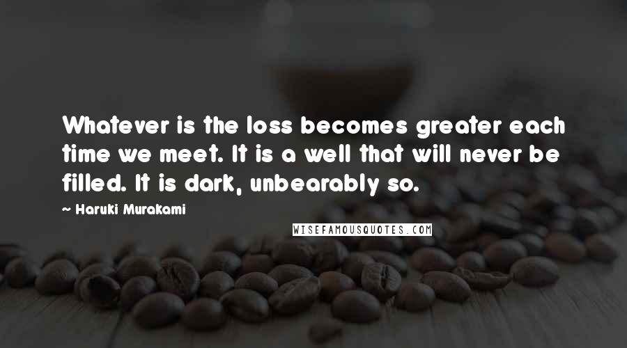 Haruki Murakami Quotes: Whatever is the loss becomes greater each time we meet. It is a well that will never be filled. It is dark, unbearably so.