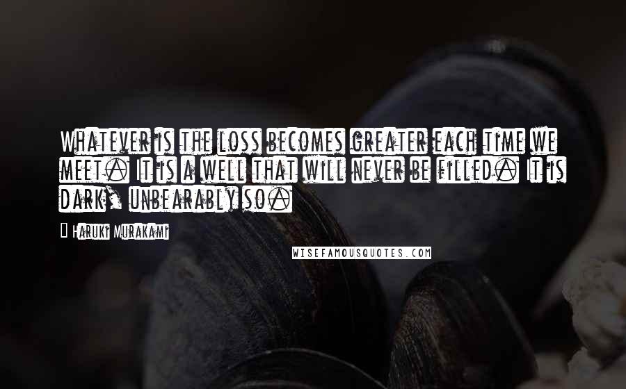 Haruki Murakami Quotes: Whatever is the loss becomes greater each time we meet. It is a well that will never be filled. It is dark, unbearably so.