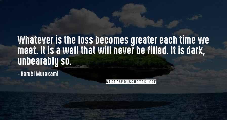 Haruki Murakami Quotes: Whatever is the loss becomes greater each time we meet. It is a well that will never be filled. It is dark, unbearably so.