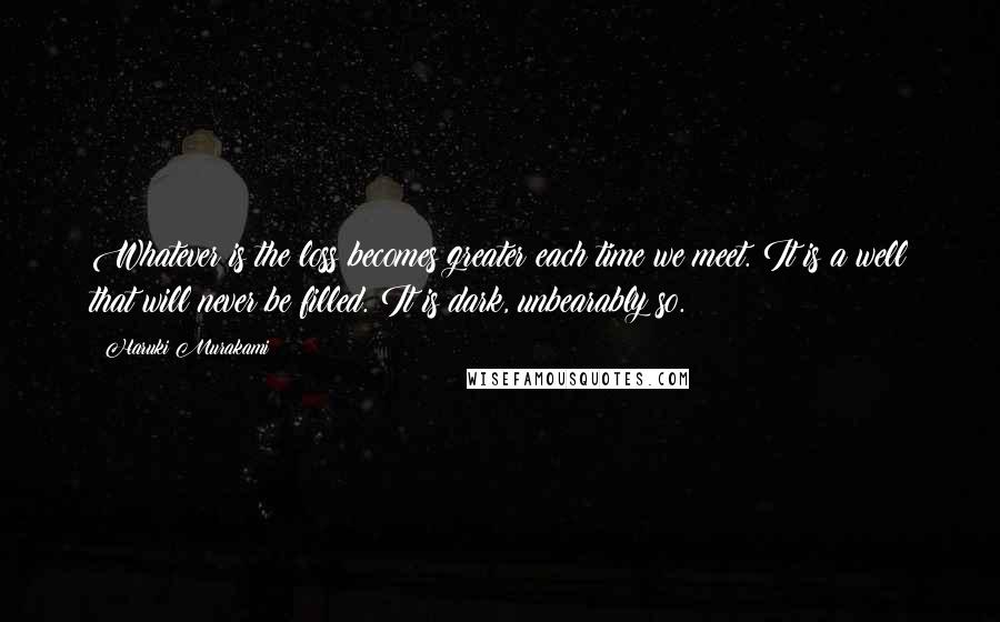 Haruki Murakami Quotes: Whatever is the loss becomes greater each time we meet. It is a well that will never be filled. It is dark, unbearably so.