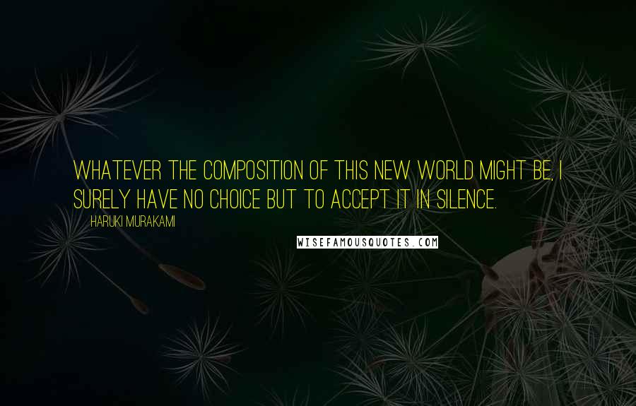 Haruki Murakami Quotes: Whatever the composition of this new world might be, I surely have no choice but to accept it in silence.