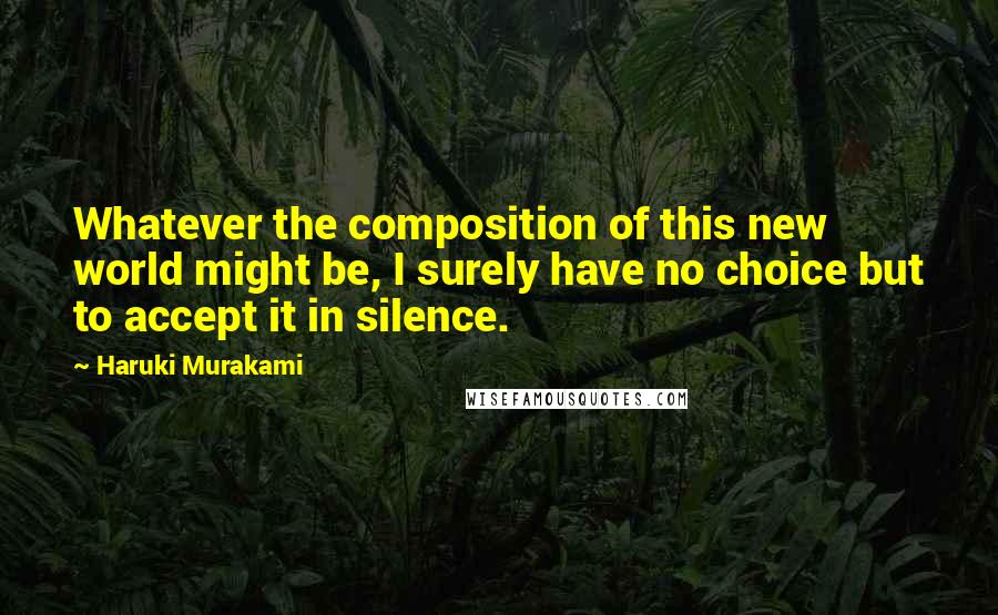 Haruki Murakami Quotes: Whatever the composition of this new world might be, I surely have no choice but to accept it in silence.