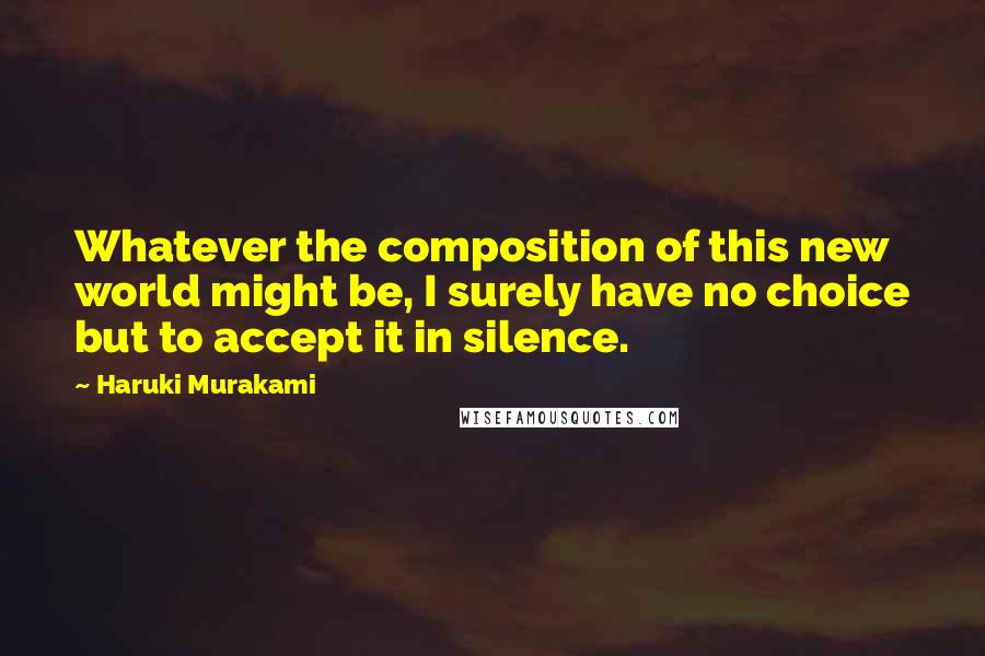 Haruki Murakami Quotes: Whatever the composition of this new world might be, I surely have no choice but to accept it in silence.