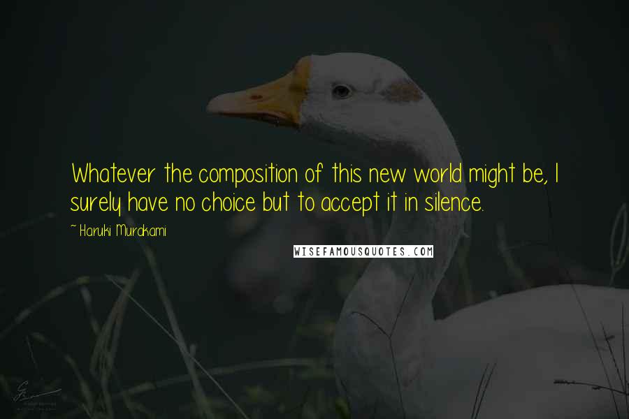 Haruki Murakami Quotes: Whatever the composition of this new world might be, I surely have no choice but to accept it in silence.