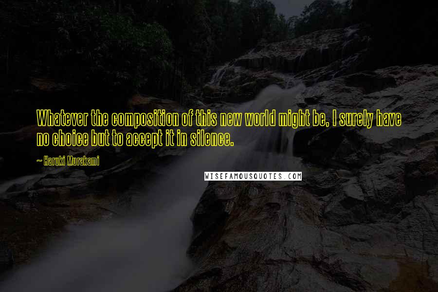 Haruki Murakami Quotes: Whatever the composition of this new world might be, I surely have no choice but to accept it in silence.