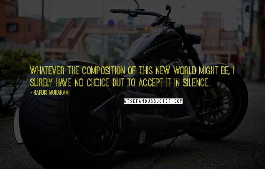 Haruki Murakami Quotes: Whatever the composition of this new world might be, I surely have no choice but to accept it in silence.