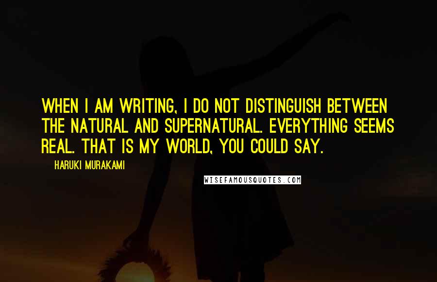 Haruki Murakami Quotes: When I am writing, I do not distinguish between the natural and supernatural. Everything seems real. That is my world, you could say.