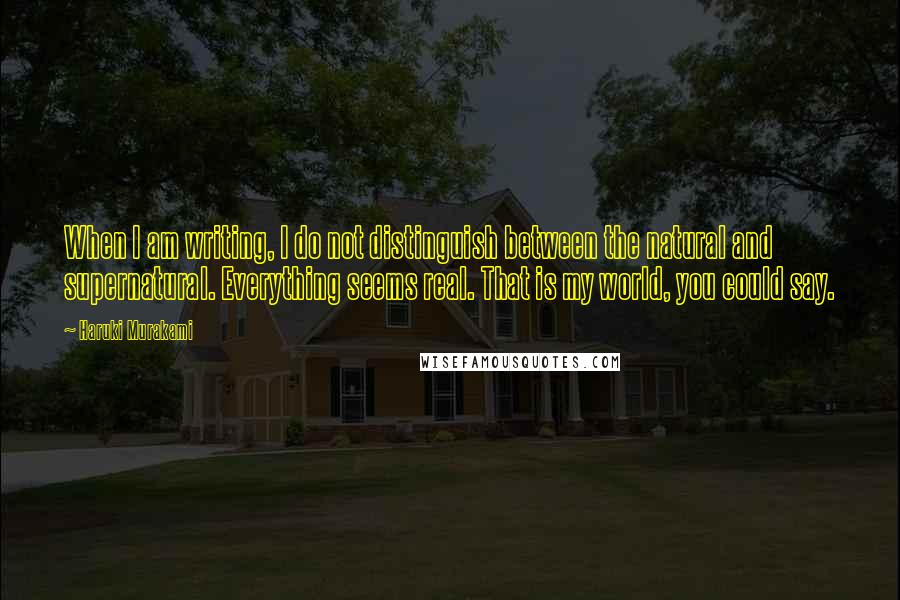Haruki Murakami Quotes: When I am writing, I do not distinguish between the natural and supernatural. Everything seems real. That is my world, you could say.