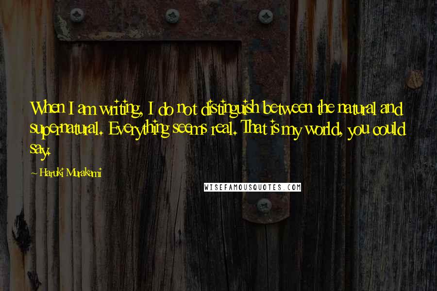 Haruki Murakami Quotes: When I am writing, I do not distinguish between the natural and supernatural. Everything seems real. That is my world, you could say.