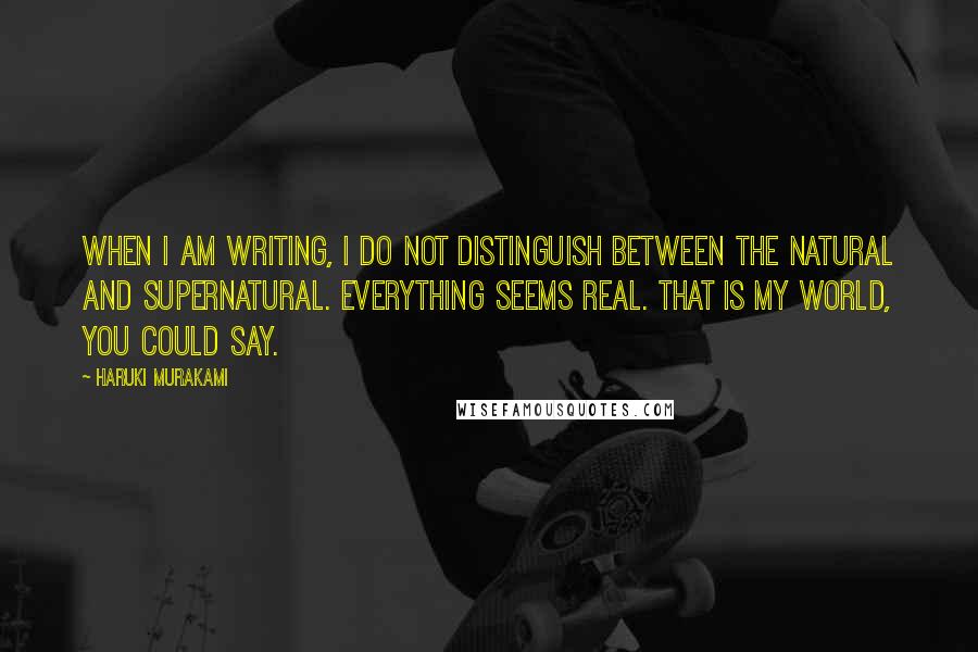 Haruki Murakami Quotes: When I am writing, I do not distinguish between the natural and supernatural. Everything seems real. That is my world, you could say.