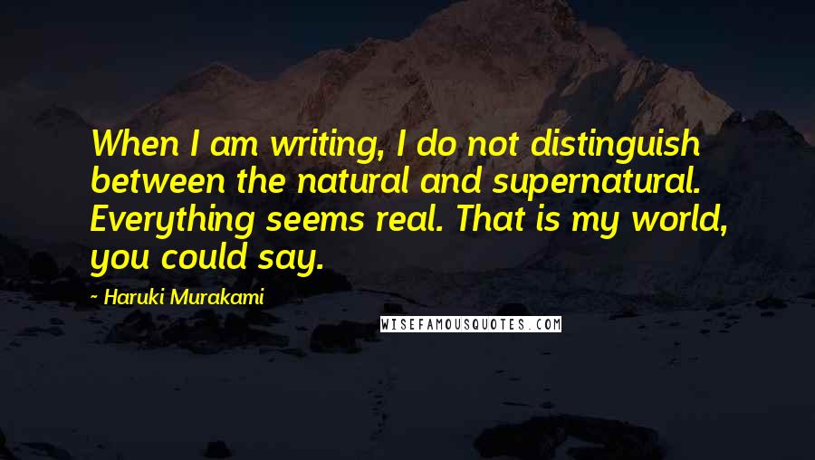Haruki Murakami Quotes: When I am writing, I do not distinguish between the natural and supernatural. Everything seems real. That is my world, you could say.