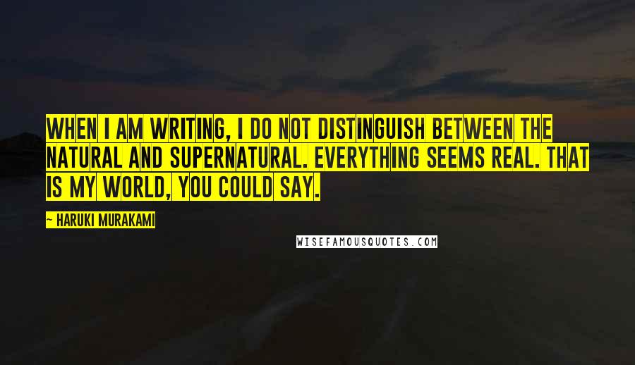 Haruki Murakami Quotes: When I am writing, I do not distinguish between the natural and supernatural. Everything seems real. That is my world, you could say.