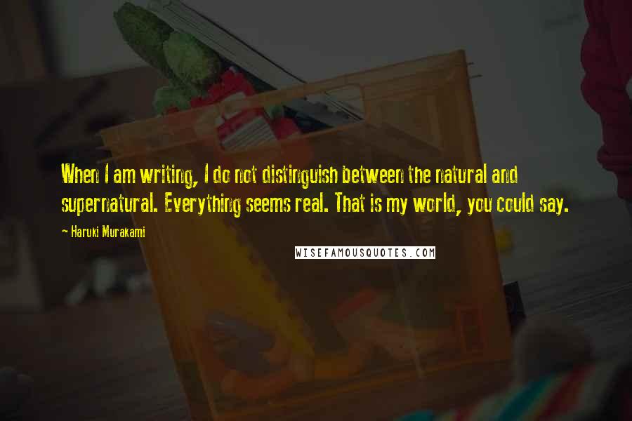 Haruki Murakami Quotes: When I am writing, I do not distinguish between the natural and supernatural. Everything seems real. That is my world, you could say.