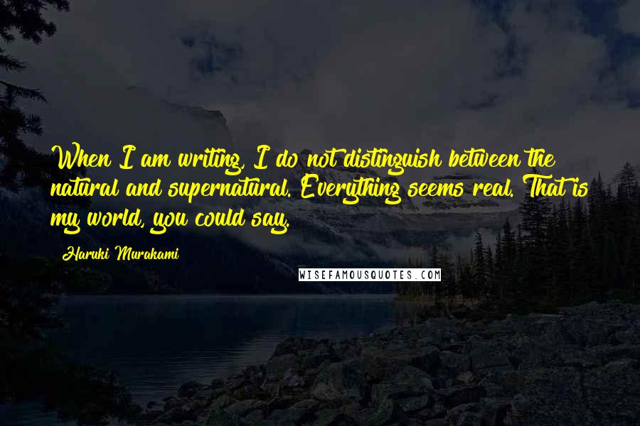 Haruki Murakami Quotes: When I am writing, I do not distinguish between the natural and supernatural. Everything seems real. That is my world, you could say.