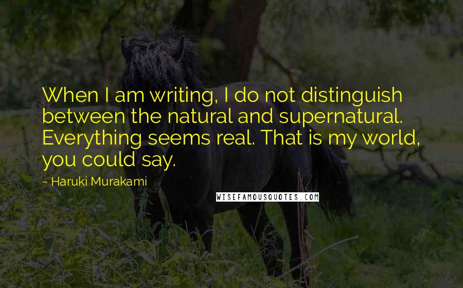 Haruki Murakami Quotes: When I am writing, I do not distinguish between the natural and supernatural. Everything seems real. That is my world, you could say.