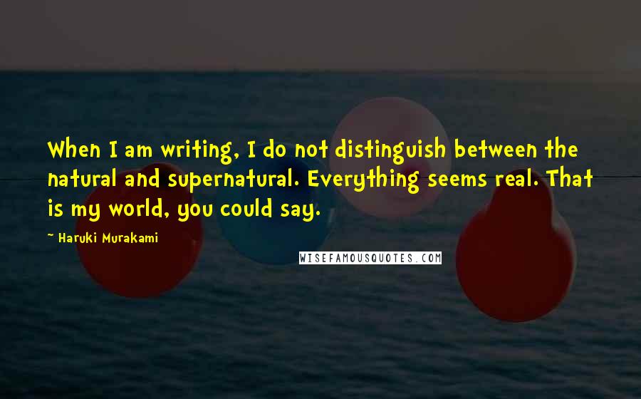 Haruki Murakami Quotes: When I am writing, I do not distinguish between the natural and supernatural. Everything seems real. That is my world, you could say.