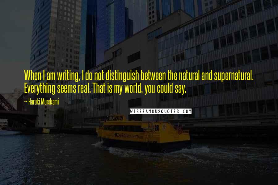 Haruki Murakami Quotes: When I am writing, I do not distinguish between the natural and supernatural. Everything seems real. That is my world, you could say.