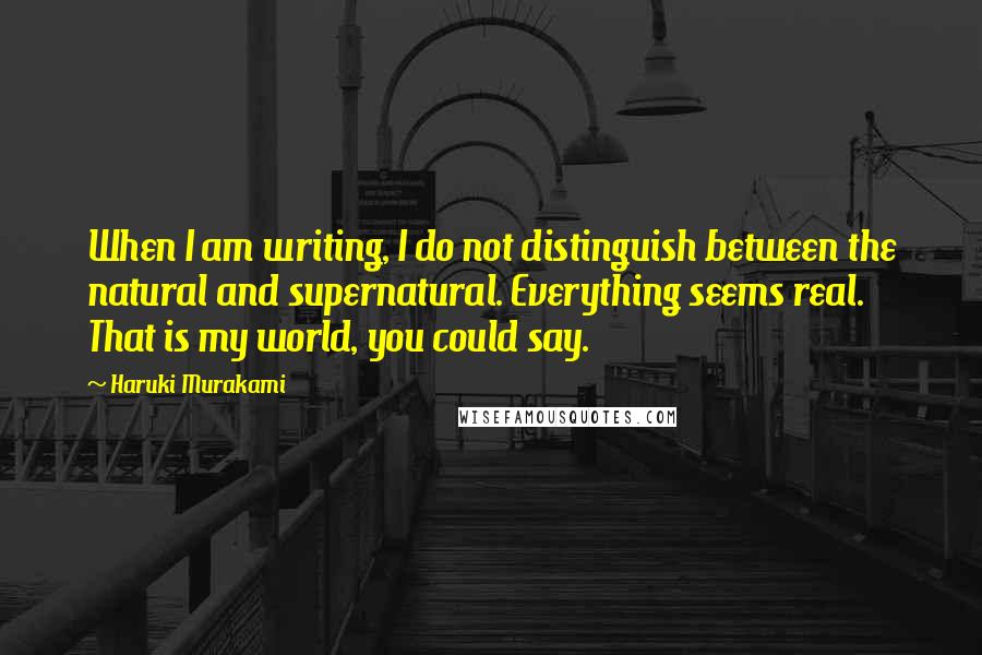 Haruki Murakami Quotes: When I am writing, I do not distinguish between the natural and supernatural. Everything seems real. That is my world, you could say.